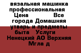 вязальная машинка профессиональная › Цена ­ 15 000 - Все города Домашняя утварь и предметы быта » Услуги   . Ненецкий АО,Верхняя Мгла д.